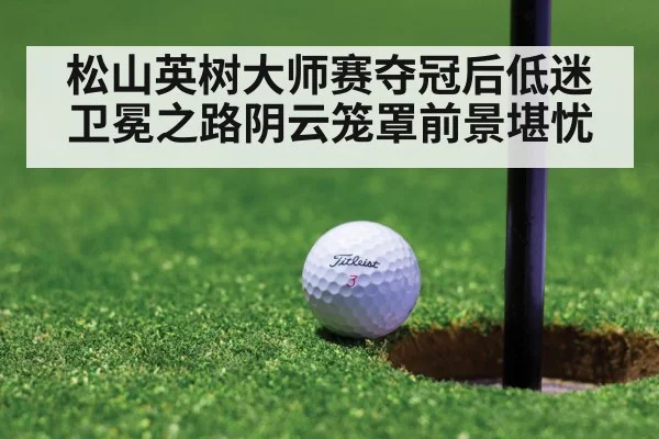 松山英树大师赛夺冠后低迷卫冕之路阴云笼罩前景堪忧